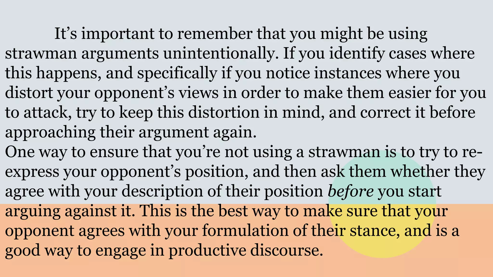 It’s important to remember that you might be using
strawman arguments unintentionally. If you identify cases where
this happens, and specifically if you notice instances where you
distort your opponent’s views in order to make them easier for you
to attack, try to keep this distortion in mind, and correct it before
approaching their argument again.
One way to ensure that you’re not using a strawman is to try to re-
express your opponent’s position, and then ask them whether they
agree with your description of their position before you start
arguing against it. This is the best way to make sure that your
opponent agrees with your formulation of their stance, and is a
good way to engage in productive discourse.
 
