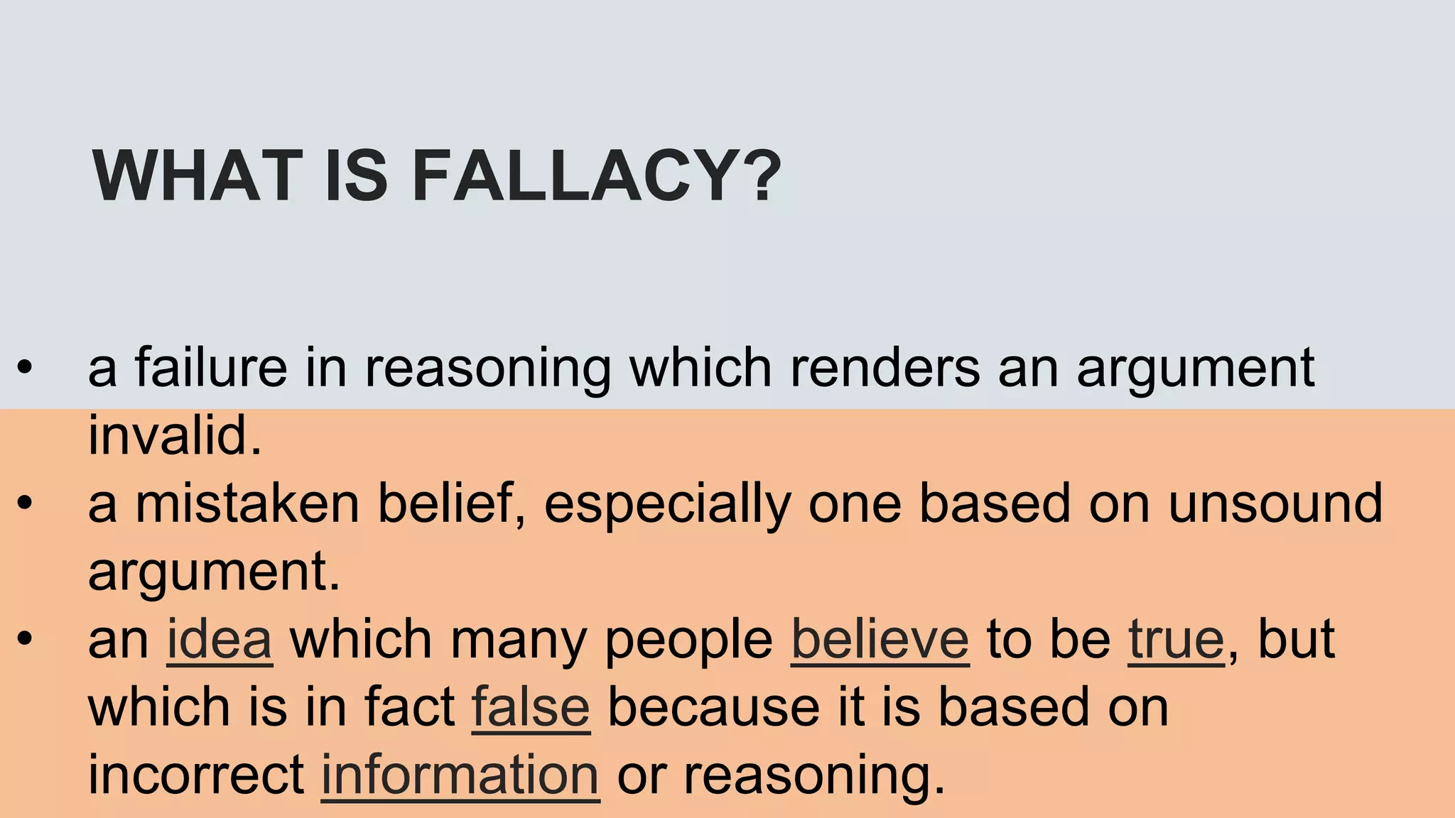 WHAT IS FALLACY?
• a failure in reasoning which renders an argument
invalid.
• a mistaken belief, especially one based on unsound
argument.
• an idea which many people believe to be true, but
which is in fact false because it is based on
incorrect information or reasoning.
 