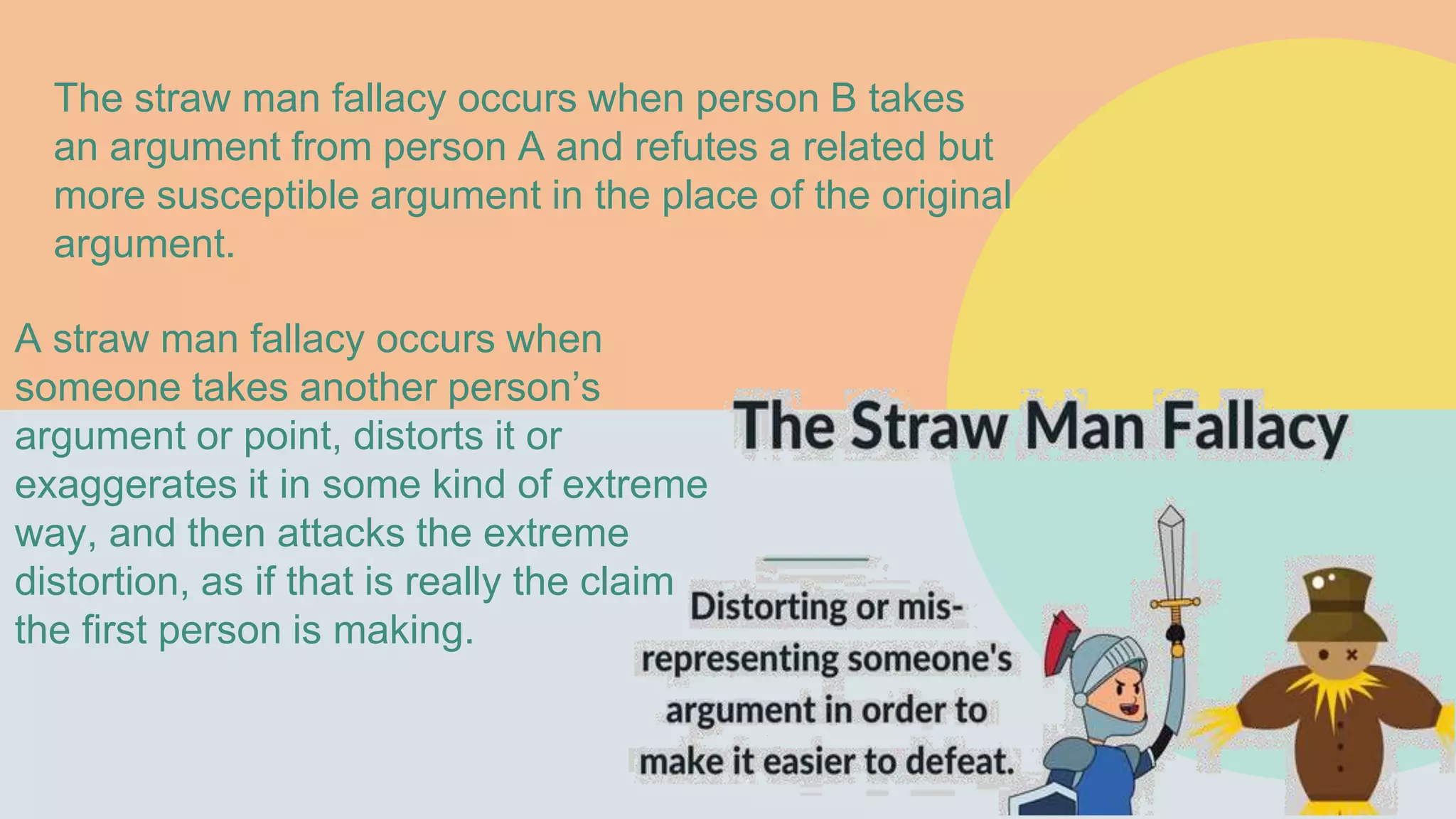 The straw man fallacy occurs when person B takes
an argument from person A and refutes a related but
more susceptible argument in the place of the original
argument.
A straw man fallacy occurs when
someone takes another person’s
argument or point, distorts it or
exaggerates it in some kind of extreme
way, and then attacks the extreme
distortion, as if that is really the claim
the first person is making.
 