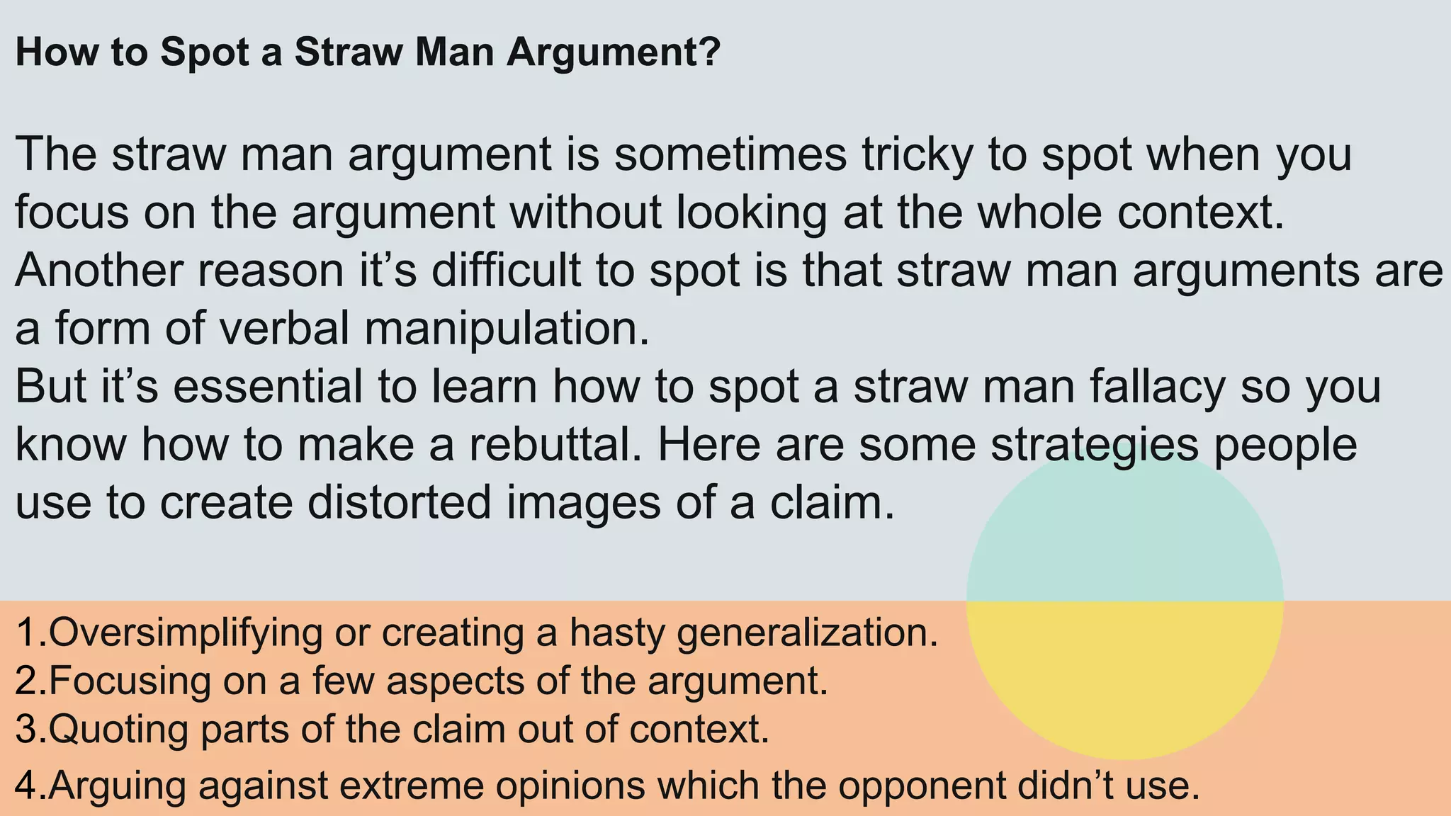 How to Spot a Straw Man Argument?
The straw man argument is sometimes tricky to spot when you
focus on the argument without looking at the whole context.
Another reason it’s difficult to spot is that straw man arguments are
a form of verbal manipulation.
But it’s essential to learn how to spot a straw man fallacy so you
know how to make a rebuttal. Here are some strategies people
use to create distorted images of a claim.
1.Oversimplifying or creating a hasty generalization.
2.Focusing on a few aspects of the argument.
3.Quoting parts of the claim out of context.
4.Arguing against extreme opinions which the opponent didn’t use.
 