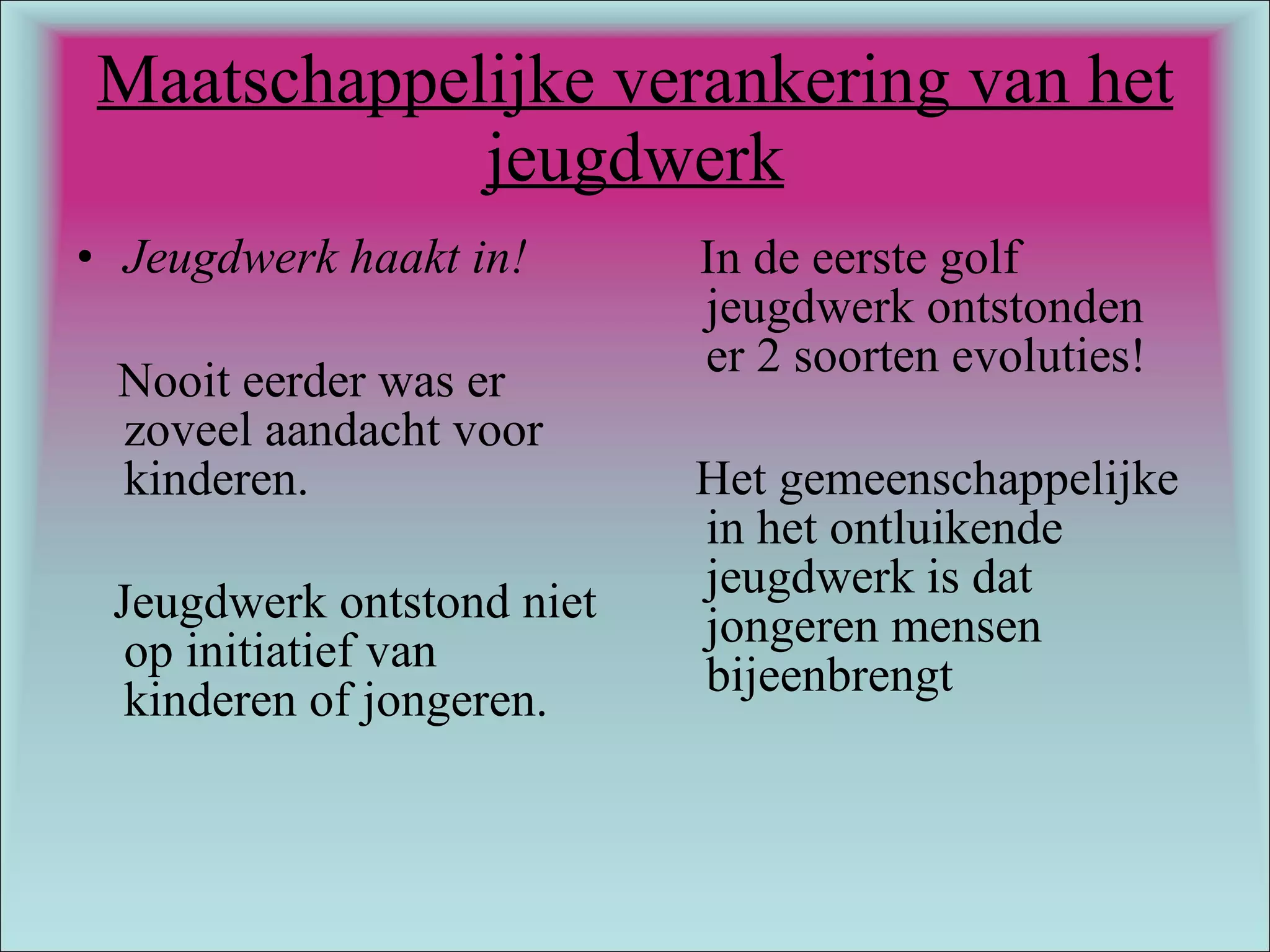 Maatschappelijke verankering van het jeugdwerk Jeugdwerk haakt in! Nooit eerder was er zoveel aandacht voor kinderen.  Jeugdwerk ontstond niet op initiatief van kinderen of jongeren. In de eerste golf jeugdwerk ontstonden er 2 soorten evoluties! Het gemeenschappelijke in het ontluikende jeugdwerk is dat jongeren mensen bijeenbrengt 