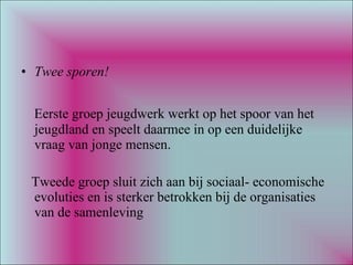 Twee sporen! Eerste groep jeugdwerk werkt op het spoor van het jeugdland en speelt daarmee in op een duidelijke vraag van jonge mensen. Tweede groep sluit zich aan bij sociaal- economische evoluties en is sterker betrokken bij de organisaties van de samenleving 