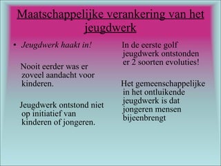 Maatschappelijke verankering van het jeugdwerk Jeugdwerk haakt in! Nooit eerder was er zoveel aandacht voor kinderen.  Jeugdwerk ontstond niet op initiatief van kinderen of jongeren. In de eerste golf jeugdwerk ontstonden er 2 soorten evoluties! Het gemeenschappelijke in het ontluikende jeugdwerk is dat jongeren mensen bijeenbrengt 