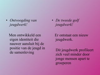 Ontvoogding van jeugdwerk! Men ontwikkeld een eigen identiteit die nauwer aansluit bij de positie van de jeugd in de samenleving De tweede golf jeugdwerk! Er ontstaat een nieuw jeugdwerk.  Dit jeugdwerk profileert zich veel minder door jonge mensen apart te groeperen 