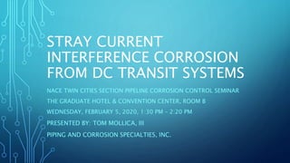 STRAY CURRENT
INTERFERENCE CORROSION
FROM DC TRANSIT SYSTEMS
NACE TWIN CITIES SECTION PIPELINE CORROSION CONTROL SEMINAR
THE GRADUATE HOTEL & CONVENTION CENTER, ROOM B
WEDNESDAY, FEBRUARY 5, 2020, 1:30 PM – 2:20 PM
PRESENTED BY: TOM MOLLICA, III
PIPING AND CORROSION SPECIALTIES, INC.
 