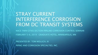 STRAY CURRENT
INTERFERENCE CORROSION
FROM DC TRANSIT SYSTEMS
NACE TWIN CITIES SECTION PIPELINE CORROSION CONTROL SEMINAR
FEBRUARY 5-6, 2019 GRADUATE HOTEL, MINNEAPOLIS, MN
PRESENTED BY: TOM MOLLICA, III
PIPING AND CORROSION SPECIALTIES, INC.
 