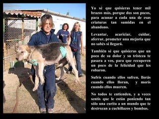 Yo sé que quisieras tener mil brazos más, porque dos son pocos, para acunar a cada una de esas criaturas tan sumidas en el abandono. Levantar, acariciar, cuidar, aferrar, prometer una mejoría que no sabés si llegará. También sé que quisieras que un poco de su dolor y su tristeza te pasara a vos, para que recuperen un poco de la felicidad que les robaron. Sufrís cuando ellos sufren, llorás cuando ellos lloran,  y morís cuando ellos mueren. No todos te entienden, y a veces sentís que le están poniendo tan sólo una curita a un mundo que te destrozan a cuchillazos y bombas. 