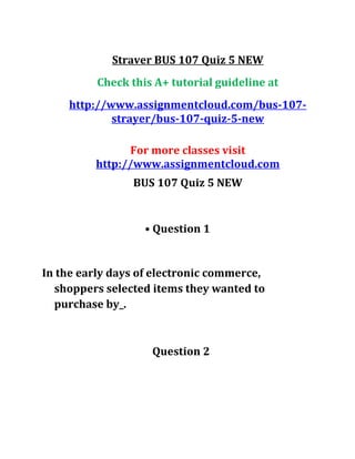 Straver BUS 107 Quiz 5 NEW
Check this A+ tutorial guideline at
http://www.assignmentcloud.com/bus-107-
strayer/bus-107-quiz-5-new
For more classes visit
http://www.assignmentcloud.com
BUS 107 Quiz 5 NEW
• Question 1
In the early days of electronic commerce,
shoppers selected items they wanted to
purchase by_.
Question 2
 