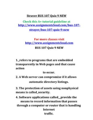 Straver BUS 107 Quiz 9 NEW
Check this A+ tutorial guideline at
http://www.assignmentcloud.com/bus-107-
strayer/bus-107-quiz-9-new
For more classes visit
http://www.assignmentcloud.com
BUS 107 Quiz 9 NEW
1._refers to programs that are embedded
transparently in Web pages and that cause
action
to occur.
2. A Web server can compromise if it allows
automatic directory listings.
3. The protection of assets using nonphysical
means is called_security.
4. Software applications called__provide the
means to record information that passes
through a computer or router that is handling
Internet
traffic.
 