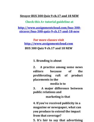 Strayer BUS 300 Quiz 9 ch.17 and 18 NEW
Check this A+ tutorial guideline at
http://www.assignmentcloud.com/bus-300-
straver/bus-300-quiz-9-ch.17-and-18-new
For more classes visit
http://www.assignmentcloud.com
BUS 300 Quiz 9 ch.17 and 18 NEW
1. Branding is about
2. A practice among some news
editors because of the
proliferating raft of product
placements in the
media is to
3. A major difference between
public relations and
marketing is that
4. If you've received publicity in a
magazine or newspaper, what can
you produce to extend the impact
from that coverage?
5. It's fair to say that advertising
 