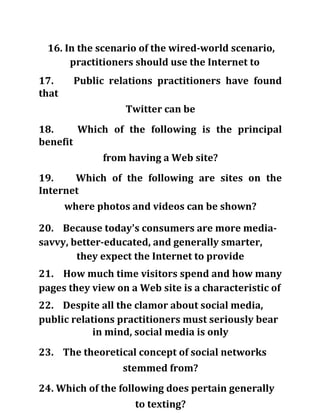 16. In the scenario of the wired-world scenario,
practitioners should use the Internet to
17. Public relations practitioners have found
that
Twitter can be
18. Which of the following is the principal
benefit
from having a Web site?
19. Which of the following are sites on the
Internet
where photos and videos can be shown?
20. Because today's consumers are more media-
savvy, better-educated, and generally smarter,
they expect the Internet to provide
21. How much time visitors spend and how many
pages they view on a Web site is a characteristic of
22. Despite all the clamor about social media,
public relations practitioners must seriously bear
in mind, social media is only
23. The theoretical concept of social networks
stemmed from?
24. Which of the following does pertain generally
to texting?
 