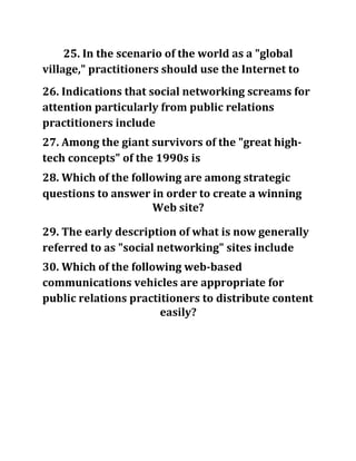 25. In the scenario of the world as a "global
village," practitioners should use the Internet to
26. Indications that social networking screams for
attention particularly from public relations
practitioners include
27. Among the giant survivors of the "great high-
tech concepts" of the 1990s is
28. Which of the following are among strategic
questions to answer in order to create a winning
Web site?
29. The early description of what is now generally
referred to as "social networking" sites include
30. Which of the following web-based
communications vehicles are appropriate for
public relations practitioners to distribute content
easily?
 