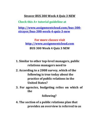 Straver BUS 300 Week 4 Quiz 3 NEW
Check this A+ tutorial guideline at
http://www.assignmentcloud.com/bus-300-
strayer/bus-300-week-4-quiz-3-new
For more classes visit
http://www.assignmentcloud.com
BUS 300 Week 4 Quiz 3 NEW
1. Similar to other top-level managers, public
relations managers need to
2. According to a 2008 survey, which of the
following is true today about the
practice of public relations in the
United States?
3. For agencies, budgeting relies on which of
the
following?
4. The section of a public relations plan that
provides an overview is referred to as
 
