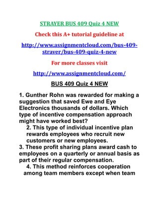 STRAYER BUS 409 Quiz 4 NEW
Check this A+ tutorial guideline at
http://www.assignmentcloud.com/bus-409-
straver/bus-409-quiz-4-new
For more classes visit
http://www.assignmentcloud.com/
BUS 409 Quiz 4 NEW
1. Gunther Rohn was rewarded for making a
suggestion that saved Ewe and Eye
Electronics thousands of dollars. Which
type of incentive compensation approach
might have worked best?
2. This type of individual incentive plan
rewards employees who recruit new
customers or new employees.
3. These profit sharing plans award cash to
employees on a quarterly or annual basis as
part of their regular compensation.
4. This method reinforces cooperation
among team members except when team
 