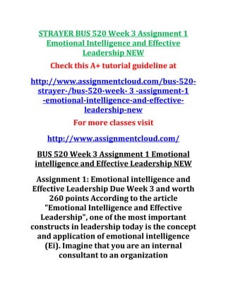 STRAYER BUS 520 Week 3 Assignment 1
Emotional Intelligence and Effective
Leadership NEW
Check this A+ tutorial guideline at
http://www.assignmentcloud.com/bus-520-
strayer-/bus-520-week- 3 -assignment-1
-emotional-intelligence-and-effective-
leadership-new
For more classes visit
http://www.assignmentcloud.com/
BUS 520 Week 3 Assignment 1 Emotional
intelligence and Effective Leadership NEW
Assignment 1: Emotional intelligence and
Effective Leadership Due Week 3 and worth
260 points According to the article
"Emotional Intelligence and Effective
Leadership", one of the most important
constructs in leadership today is the concept
and application of emotional intelligence
(Ei). Imagine that you are an internal
consultant to an organization
 