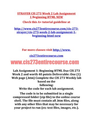 STRAYER CIS 273 Week 2 Lab Assignment
1 Beginning HTML NEW
Check this A+ tutorial guideline at
http://www.cis273entirecourse.com/cis-273-
strayer/cis-273-week-2-lab-assignment-1-
beginning-html-new
For more classes visit http://www.
cis273entirecourse.com
www.cis273entirecourse.com
Lab Assignment 1: Beginning HTML Due CIS 273
Week 2 and worth 40 points Deliverable: One (1)
Web page (.htm) Complete the CIS 273 Weekly lab
based on the
following:
Write the code for each lab assignment.
The code is to be submitted in a single
compressed folder (zip file) to the online course
shell. The file must contain all .htm files, along
with any other files that may be necessary for
your project to run (ex: text files, images, etc.).
 