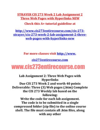 STRAYER CIS 273 Week 2 Lab Assignment 2
Three Web Pages with Hyperlinks NEW
Check this A+ tutorial guideline at
http://www.cis273entirecourse.com/cis-273-
strayer/cis-273-week-2-lab-assignment-2-three-
web-pages-with-hyperlinks-new
For more classes visit http://www.
cis273entirecourse.com
www.cis273entirecourse.com
Lab Assignment 2: Three Web Pages with
Hyperlinks
Due CIS 273 Week 2 and worth 40 points
Deliverable: Three (3) Web pages (.htm) Complete
the CIS 273 Weekly lab based on the
following:
Write the code for each lab assignment.
The code is to be submitted in a single
compressed folder (zip file) to the online course
shell. The file must contain all .htm files, along
with any other
 
