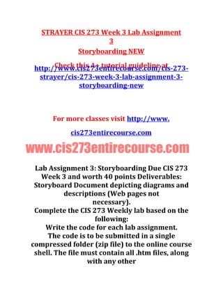 STRAYER CIS 273 Week 3 Lab Assignment
3
Storyboarding NEW
Check this A+ tutorial guideline athttp://www.cis273entirecourse.com/cis-273-
strayer/cis-273-week-3-lab-assignment-3-
storyboarding-new
For more classes visit http://www.
cis273entirecourse.com
www.cis273entirecourse.com
Lab Assignment 3: Storyboarding Due CIS 273
Week 3 and worth 40 points Deliverables:
Storyboard Document depicting diagrams and
descriptions (Web pages not
necessary).
Complete the CIS 273 Weekly lab based on the
following:
Write the code for each lab assignment.
The code is to be submitted in a single
compressed folder (zip file) to the online course
shell. The file must contain all .htm files, along
with any other
 