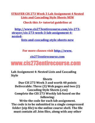 STRAYER CIS 273 Week 3 Lab Assignment 4 Nested
Lists and Cascading Style Sheets NEW
Check this A+ tutorial guideline at
http://www.cis273entirecourse.com/cis-273-
strayer/cis-273-week-3-lab-assignment-4-
nested-
lists-and-cascading-style-sheets-new
For more classes visit http://www.
cis273entirecourse.com
www.cis273entirecourse.com
Lab Assignment 4: Nested Lists and Cascading
Style
Sheets
Due CIS 273 Week 3 and worth 40 points
Deliverable: Three (3) Web pages and two (2)
Cascading Style Sheets (.css)
Complete the CIS 273 Weekly lab based on the
following:
Write the code for each lab assignment.
The code is to be submitted in a single compressed
folder (zip file) to the online course shell. The file
must contain all .htm files, along with any other
 