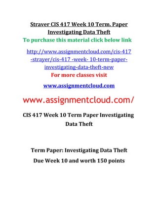 Straver CIS 417 Week 10 Term. Paper
Investigating Data Theft
To purchase this material click below link
http://www.assignmentcloud.com/cis-417
-strayer/cis-417 -week- 10-term-paper-
investigating-data-theft-new
For more classes visit
www.assignmentcloud.com
www.assignmentcloud.com/
CIS 417 Week 10 Term Paper Investigating
Data Theft
Term Paper: Investigating Data Theft
Due Week 10 and worth 150 points
 
