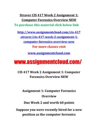 Straver CIS 417 Week 2 Assignment 1:
Computer Forensics Overview NEW
To purchase this material click below link
http://www.assignmentcloud.com/cis-417
-straver/cis-417-week-2-assignment-1-
computer-forensics-overview-new
For more classes visit
www.assignmentcloud.com
www.assignmentcloud.com/
CIS 417 Week 2 Assignment 1: Computer
Forensics Overview NEW
Assignment 1: Computer Forensics
Overview
Due Week 2 and worth 60 points
Suppose you were recently hired for a new
position as the computer forensics
 