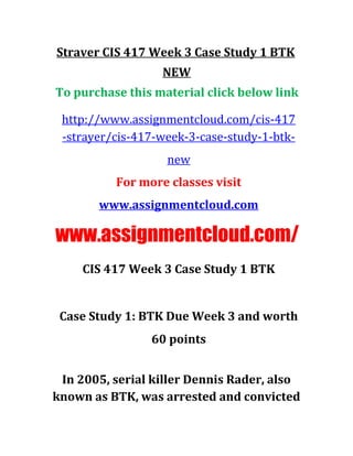 Straver CIS 417 Week 3 Case Study 1 BTK
NEW
To purchase this material click below link
http://www.assignmentcloud.com/cis-417
-strayer/cis-417-week-3-case-study-1-btk-
new
For more classes visit
www.assignmentcloud.com
www.assignmentcloud.com/
CIS 417 Week 3 Case Study 1 BTK
Case Study 1: BTK Due Week 3 and worth
60 points
In 2005, serial killer Dennis Rader, also
known as BTK, was arrested and convicted
 