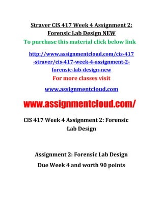 Straver CIS 417 Week 4 Assignment 2:
Forensic Lab Design NEW
To purchase this material click below link
http://www.assignmentcloud.com/cis-417
-straver/cis-417-week-4-assignment-2-
forensic-lab-design-new
For more classes visit
www.assignmentcloud.com
www.assignmentcloud.com/
CIS 417 Week 4 Assignment 2: Forensic
Lab Design
Assignment 2: Forensic Lab Design
Due Week 4 and worth 90 points
 