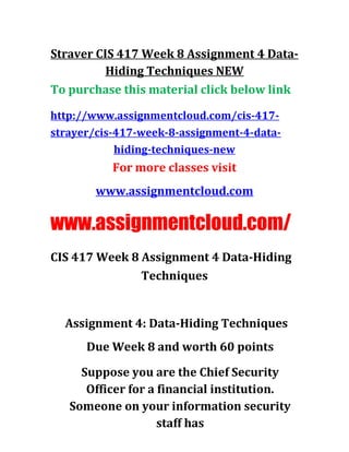 Straver CIS 417 Week 8 Assignment 4 Data-
Hiding Techniques NEW
To purchase this material click below link
http://www.assignmentcloud.com/cis-417-
strayer/cis-417-week-8-assignment-4-data-
hiding-techniques-new
For more classes visit
www.assignmentcloud.com
www.assignmentcloud.com/
CIS 417 Week 8 Assignment 4 Data-Hiding
Techniques
Assignment 4: Data-Hiding Techniques
Due Week 8 and worth 60 points
Suppose you are the Chief Security
Officer for a financial institution.
Someone on your information security
staff has
 
