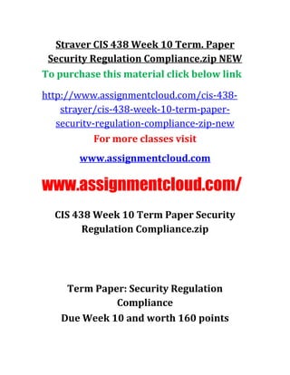 Straver CIS 438 Week 10 Term. Paper
Security Regulation Compliance.zip NEW
To purchase this material click below link
http://www.assignmentcloud.com/cis-438-
strayer/cis-438-week-10-term-paper-
securitv-regulation-compliance-zip-new
For more classes visit
www.assignmentcloud.com
www.assignmentcloud.com/
CIS 438 Week 10 Term Paper Security
Regulation Compliance.zip
Term Paper: Security Regulation
Compliance
Due Week 10 and worth 160 points
 