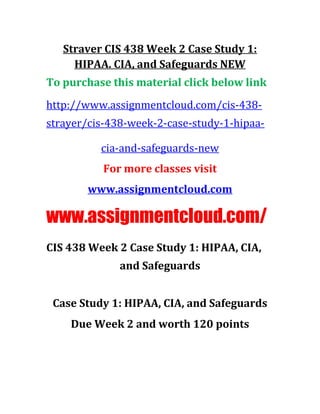 Straver CIS 438 Week 2 Case Study 1:
HIPAA. CIA, and Safeguards NEW
To purchase this material click below link
http://www.assignmentcloud.com/cis-438-
strayer/cis-438-week-2-case-study-1-hipaa-
cia-and-safeguards-new
For more classes visit
www.assignmentcloud.com
www.assignmentcloud.com/
CIS 438 Week 2 Case Study 1: HIPAA, CIA,
and Safeguards
Case Study 1: HIPAA, CIA, and Safeguards
Due Week 2 and worth 120 points
 