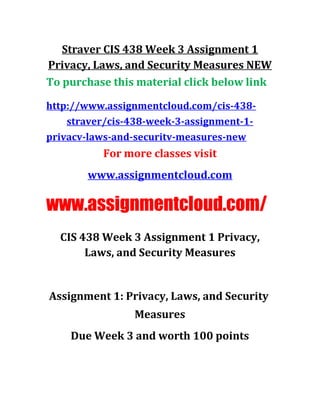 Straver CIS 438 Week 3 Assignment 1
Privacy, Laws, and Security Measures NEW
To purchase this material click below link
http://www.assignmentcloud.com/cis-438-
straver/cis-438-week-3-assignment-1-
privacv-laws-and-securitv-measures-new
For more classes visit
www.assignmentcloud.com
www.assignmentcloud.com/
CIS 438 Week 3 Assignment 1 Privacy,
Laws, and Security Measures
Assignment 1: Privacy, Laws, and Security
Measures
Due Week 3 and worth 100 points
 