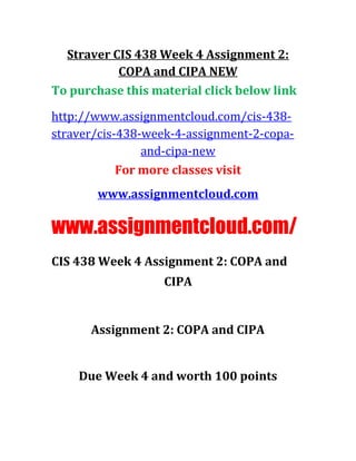 Straver CIS 438 Week 4 Assignment 2:
COPA and CIPA NEW
To purchase this material click below link
http://www.assignmentcloud.com/cis-438-
straver/cis-438-week-4-assignment-2-copa-
and-cipa-new
For more classes visit
www.assignmentcloud.com
www.assignmentcloud.com/
CIS 438 Week 4 Assignment 2: COPA and
CIPA
Assignment 2: COPA and CIPA
Due Week 4 and worth 100 points
 
