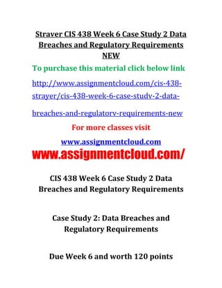 Straver CIS 438 Week 6 Case Study 2 Data
Breaches and Regulatory Requirements
NEW
To purchase this material click below link
http://www.assignmentcloud.com/cis-438-
strayer/cis-438-week-6-case-studv-2-data-
breaches-and-regulatorv-requirements-new
For more classes visit
www.assignmentcloud.com
www.assignmentcloud.com/
CIS 438 Week 6 Case Study 2 Data
Breaches and Regulatory Requirements
Case Study 2: Data Breaches and
Regulatory Requirements
Due Week 6 and worth 120 points
 