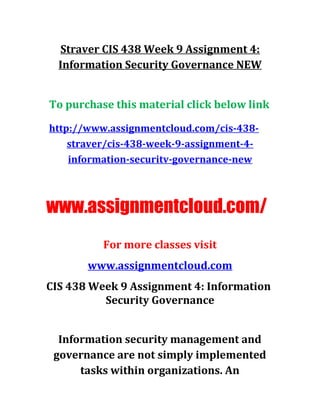 Straver CIS 438 Week 9 Assignment 4:
Information Security Governance NEW
To purchase this material click below link
http://www.assignmentcloud.com/cis-438-
straver/cis-438-week-9-assignment-4-
information-securitv-governance-new
www.assignmentcloud.com/
For more classes visit
www.assignmentcloud.com
CIS 438 Week 9 Assignment 4: Information
Security Governance
Information security management and
governance are not simply implemented
tasks within organizations. An
 