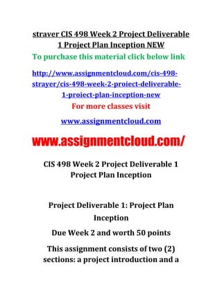straver CIS 498 Week 2 Project Deliverable
1 Project Plan Inception NEW
To purchase this material click below link
http://www.assignmentcloud.com/cis-498-
strayer/cis-498-week-2-proiect-deliverable-
1-proiect-plan-inception-new
For more classes visit
www.assignmentcloud.com
www.assignmentcloud.com/
CIS 498 Week 2 Project Deliverable 1
Project Plan Inception
Project Deliverable 1: Project Plan
Inception
Due Week 2 and worth 50 points
This assignment consists of two (2)
sections: a project introduction and a
 