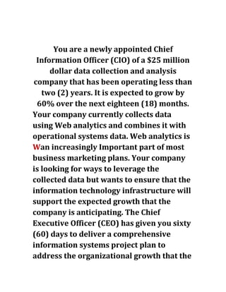 You are a newly appointed Chief
Information Officer (CIO) of a $25 million
dollar data collection and analysis
company that has been operating less than
two (2) years. It is expected to grow by
60% over the next eighteen (18) months.
Your company currently collects data
using Web analytics and combines it with
operational systems data. Web analytics is
Wan increasingly Important part of most
business marketing plans. Your company
is looking for ways to leverage the
collected data but wants to ensure that the
information technology infrastructure will
support the expected growth that the
company is anticipating. The Chief
Executive Officer (CEO) has given you sixty
(60) days to deliver a comprehensive
information systems project plan to
address the organizational growth that the
 
