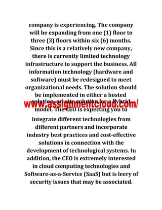 company is experiencing. The company
will be expanding from one (1) floor to
three (3) floors within six (6) months.
Since this is a relatively new company,
there is currently limited technology
infrastructure to support the business. All
information technology (hardware and
software) must be redesigned to meet
organizational needs. The solution should
be implemented in either a hosted
integrate different technologies from
different partners and incorporate
industry best practices and cost-effective
solutions in connection with the
development of technological systems. In
addition, the CEO is extremely interested
in cloud computing technologies and
Software-as-a-Service (SaaS) but is leery of
security issues that may be associated.
 