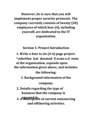 However, he is sure that you will
implement proper security protocols. The
company currently consists of twenty (20)
employees of which four (4), including
yourself, are dedicated to the IT
organization.
Section 1: Project Introduction
1. Write a four to six (4-6) page project
^odurtlon ttat doomed U.ecun-e.d state
of the organization, expands upon
the information given above, and includes
the following:
1. Background information of the
company.
2. Details regarding the type of
business that the company is
engaged in.3. A description of current outsourcing
and offshoring activities.
 