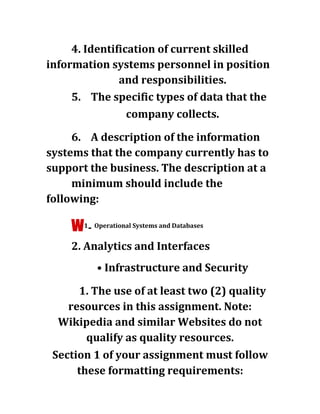 4. Identification of current skilled
information systems personnel in position
and responsibilities.
5. The specific types of data that the
company collects.
6. A description of the information
systems that the company currently has to
support the business. The description at a
minimum should include the
following:
w1
- Operational Systems and Databases
2. Analytics and Interfaces
• Infrastructure and Security
1. The use of at least two (2) quality
resources in this assignment. Note:
Wikipedia and similar Websites do not
qualify as quality resources.
Section 1 of your assignment must follow
these formatting requirements:
 