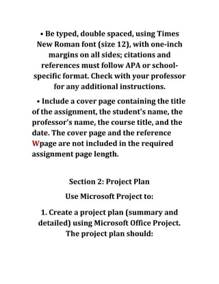 • Be typed, double spaced, using Times
New Roman font (size 12), with one-inch
margins on all sides; citations and
references must follow APA or school-
specific format. Check with your professor
for any additional instructions.
• Include a cover page containing the title
of the assignment, the student's name, the
professor's name, the course title, and the
date. The cover page and the reference
Wpage are not included in the required
assignment page length.
Section 2: Project Plan
Use Microsoft Project to:
1. Create a project plan (summary and
detailed) using Microsoft Office Project.
The project plan should:
 