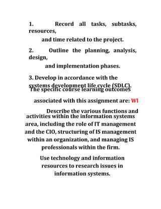 1. Record all tasks, subtasks,
resources,
and time related to the project.
2. Outline the planning, analysis,
design,
and implementation phases.
3. Develop in accordance with the
systems development life cycle (SDLC).
The specific course learning outcomes
associated with this assignment are: Wl
Describe the various functions and
activities within the information systems
area, including the role of IT management
and the CIO, structuring of IS management
within an organization, and managing IS
professionals within the firm.
Use technology and information
resources to research issues in
information systems.
 