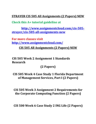 STRAYER CIS 505 All Assignments (2 Papers) NEW
Check this A+ tutorial guideline at
http://www.assignmentcloud.com/cis-505-
strayer/cis-505-all-assignments-new
For more classes visit
http://www.assignmentcloud.com/
CIS 505 All Assignments (2 Papers) NEW
CIS 505 Week 2 Assignment 1 Standards
Research
(2 Papers)
CIS 505 Week 4 Case Study 1 Florida Department
of Management Services, Part I (2 Papers)
CIS 505 Week 3 Assignment 2 Requirements for
the Corporate Computing Function (2 Papers)
CIS 500 Week 6 Case Study 2 ING Life (2 Papers)
 