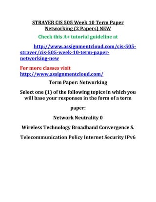STRAYER CIS 505 Week 10 Term Paper
Networking (2 Papers) NEW
Check this A+ tutorial guideline at
http://www.assignmentcloud.com/cis-505-
straver/cis-505-week-10-term-paper-
networking-new
For more classes visit
http://www.assignmentcloud.com/
Term Paper: Networking
Select one (1) of the following topics in which you
will base your responses in the form of a term
paper:
Network Neutrality 0
Wireless Technology Broadband Convergence S.
Telecommunication Policy Internet Security IPv6
 