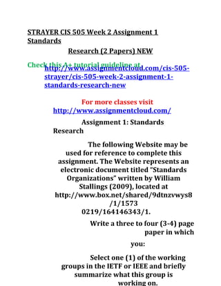 STRAYER CIS 505 Week 2 Assignment 1
Standards
Research (2 Papers) NEW
Check this A+ tutorial guideline athttp://www.assignmentcloud.com/cis-505-
strayer/cis-505-week-2-assignment-1-
standards-research-new
For more classes visit
http://www.assignmentcloud.com/
Assignment 1: Standards
Research
The following Website may be
used for reference to complete this
assignment. The Website represents an
electronic document titled “Standards
Organizations” written by William
Stallings (2009), located at
http://www.box.net/shared/9dtnzvwys8
/1/1573
0219/164146343/1.
Write a three to four (3-4) page
paper in which
you:
Select one (1) of the working
groups in the IETF or IEEE and briefly
summarize what this group is
working on.
 