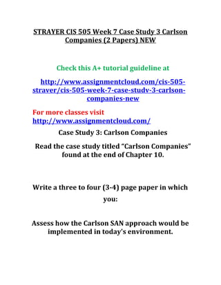 STRAYER CIS 505 Week 7 Case Study 3 Carlson
Companies (2 Papers) NEW
Check this A+ tutorial guideline at
http://www.assignmentcloud.com/cis-505-
straver/cis-505-week-7-case-studv-3-carlson-
companies-new
For more classes visit
http://www.assignmentcloud.com/
Case Study 3: Carlson Companies
Read the case study titled “Carlson Companies”
found at the end of Chapter 10.
Write a three to four (3-4) page paper in which
you:
Assess how the Carlson SAN approach would be
implemented in today's environment.
 