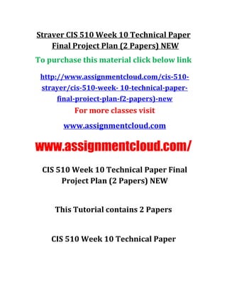 Straver CIS 510 Week 10 Technical Paper
Final Project Plan (2 Papers) NEW
To purchase this material click below link
http://www.assignmentcloud.com/cis-510-
strayer/cis-510-week- 10-technical-paper-
final-proiect-plan-f2-papers)-new
For more classes visit
www.assignmentcloud.com
www.assignmentcloud.com/
CIS 510 Week 10 Technical Paper Final
Project Plan (2 Papers) NEW
This Tutorial contains 2 Papers
CIS 510 Week 10 Technical Paper
 