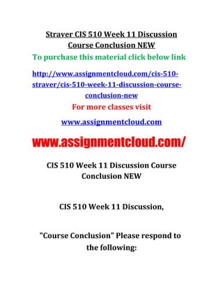 Straver CIS 510 Week 11 Discussion
Course Conclusion NEW
To purchase this material click below link
http://www.assignmentcloud.com/cis-510-
straver/cis-510-week-11-discussion-course-
conclusion-new
For more classes visit
www.assignmentcloud.com
www.assignmentcloud.com/
CIS 510 Week 11 Discussion Course
Conclusion NEW
CIS 510 Week 11 Discussion,
"Course Conclusion" Please respond to
the following:
 