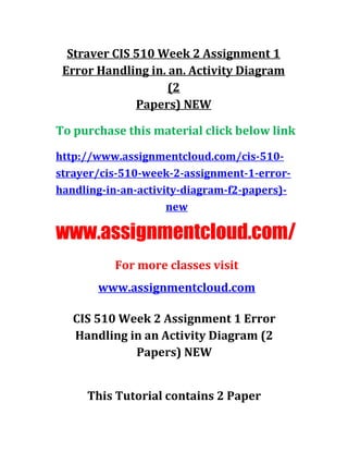 Straver CIS 510 Week 2 Assignment 1
Error Handling in. an. Activity Diagram
(2
Papers) NEW
To purchase this material click below link
http://www.assignmentcloud.com/cis-510-
strayer/cis-510-week-2-assignment-1-error-
handling-in-an-activity-diagram-f2-papers)-
new
www.assignmentcloud.com/
For more classes visit
www.assignmentcloud.com
CIS 510 Week 2 Assignment 1 Error
Handling in an Activity Diagram (2
Papers) NEW
This Tutorial contains 2 Paper
 