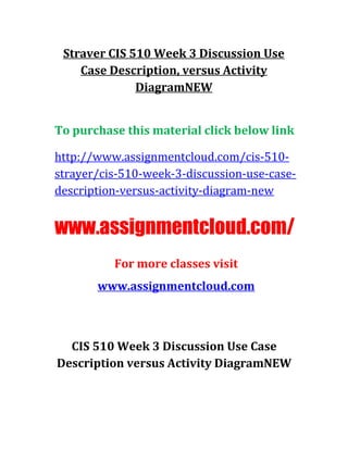 Straver CIS 510 Week 3 Discussion Use
Case Description, versus Activity
DiagramNEW
To purchase this material click below link
http://www.assignmentcloud.com/cis-510-
strayer/cis-510-week-3-discussion-use-case-
description-versus-activity-diagram-new
www.assignmentcloud.com/
For more classes visit
www.assignmentcloud.com
CIS 510 Week 3 Discussion Use Case
Description versus Activity DiagramNEW
 