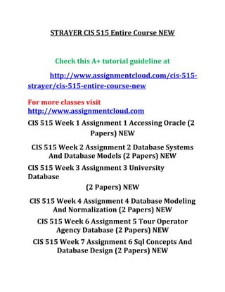 STRAYER CIS 515 Entire Course NEW
Check this A+ tutorial guideline at
http://www.assignmentcloud.com/cis-515-
strayer/cis-515-entire-course-new
For more classes visit
http://www.assignmentcloud.com
CIS 515 Week 1 Assignment 1 Accessing Oracle (2
Papers) NEW
CIS 515 Week 2 Assignment 2 Database Systems
And Database Models (2 Papers) NEW
CIS 515 Week 3 Assignment 3 University
Database
(2 Papers) NEW
CIS 515 Week 4 Assignment 4 Database Modeling
And Normalization (2 Papers) NEW
CIS 515 Week 6 Assignment 5 Tour Operator
Agency Database (2 Papers) NEW
CIS 515 Week 7 Assignment 6 Sql Concepts And
Database Design (2 Papers) NEW
 